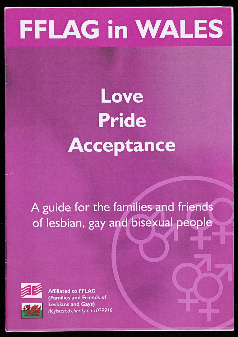 Families and Friends of Lesbians and Gays (FFLAG) bilingual leaflet &#039;Love Pride Acceptance&#039; / &#039;Cariad Balchder Derbyniad&#039;. A guide for the families of lesbian, gay and bisexual people&#039;.